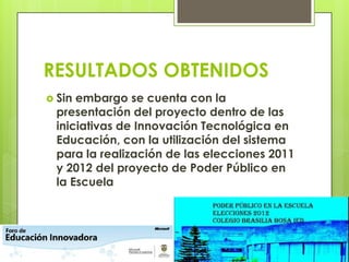 RESULTADOS OBTENIDOS
 Sin embargo se cuenta con la
presentación del proyecto dentro de las
iniciativas de Innovación Tecnológica en
Educación, con la utilización del sistema
para la realización de las elecciones 2011
y 2012 del proyecto de Poder Público en
la Escuela
 
