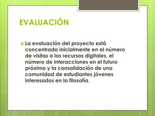 EVALUACIÓN
 La evaluación del proyecto está
concentrada inicialmente en el número
de visitas a los recursos digitales, el
número de interacciones en el futuro
próximo y la consolidación de una
comunidad de estudiantes jóvenes
interesados en la filosofía.
 