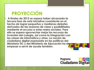 PROYECCIÓN
 A finales de 2013 se espera haber alcanzado la
tercera fase de esta iniciativa consistente en el
hecho de lograr pequeños y medianos debates
derivados de las sesiones de clase y posibilitados
mediante el acceso a estas redes sociales. Para
ello se espera aprovechar mejor los recursos de
inversión del colegio, así como la integración con
las clases de informática y otras. La noción de
ciudadano digital expresada en las políticas del
Ministerio TIC y del Ministerio de Educación ha de
empezar a servir de ayuda también.
 