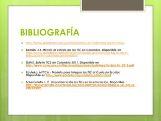 BIBLIOGRAFÍA
 http://www.slideshare.net/guest6ef64d/tics-en-colombia-presentation
 Beltrán, J.J. Mirada al estado de las TIC en Colombia. Disponible en
http://www.slideshare.net/beltranjohn/mirada-al-estado-de-las-tic-en-la-
educacin-en-colombia-presentation
 DANE, Boletín TICS en Colombia 2011, Disponible en
http://www.dane.gov.co/files/investigaciones/boletines/tic/bol_tic_2011.pdf
 Eduteka, MITICA - Modelo para Integrar las TIC al Currículo Escolar,
Disponible en http://www.eduteka.org/modulos.php?catx=8
 Salavarrieta, L. E., Importancia De las Tics en la educación. Disponible
http://lesalavarrieta.lacoctelera.net/post/2009/07/22/importancia-las-tics-la-
educacion
 