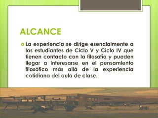 ALCANCE
 La experiencia se dirige esencialmente a
los estudiantes de Ciclo V y Ciclo IV que
tienen contacto con la filosofía y pueden
llegar a interesarse en el pensamiento
filosófico más allá de la experiencia
cotidiana del aula de clase.
 