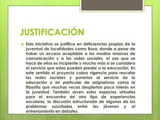 JUSTIFICACIÓN
 Esta iniciativa se justifica en deficiencias propias de la
juventud de localidades como Bosa, donde a pesar de
haber un acceso aceptable a los medios masivos de
comunicación y a las redes sociales, el uso que se
hace de ellos es incipiente y mucho más si se considera
el servicio que estos pueden prestar a la educación. En
este sentido el proyecto cobra vigencia para rescatar
las redes sociales y ponerlas al servicio de la
educación y en particular de asignaturas como la
filosofía que muchas veces despiertan poco interés en
la juventud. También sirven estos espacios virtuales
para el encuentro de otro tipo de experiencias
escolares, la discusión estructurada de algunos de los
problemas suscitados entre los jóvenes y el
entrenamiento en debates.
 