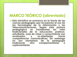 MARCO TEÓRICO (abreviado)
 Esta iniciativa se enmarca en la teoría de las
nuevas pedagogías que incorporan el uso de
las Tecnologías de la Información y las
Telecomunicaciones. Según esta postura
pedagógica se transforman los roles
tradicionales de la educación; profesor,
estudiante, aula de clase y conocimiento son
revaluados y re-orientados hacia
competencias comunicativas. Sin embargo
no son reemplazo de la pedagogía
tradicional, sino complementarias o
suplementarias
 