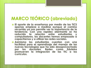 MARCO TEÓRICO (abreviado)
 El aporte de la enseñanza por medio de las TICS
apenas empieza a medirse aunque el camino
recorrido ya nos permite ver la importancia de la
tendencia. Con una rapidez alarmante se ha
reducido la relación entre estudiantes y
computadores, los docentes hemos empezado a
capacitarnos y a utilizar las redes sociales.
 Asimismo los estudiantes cuentan con una
facilidad para el aprendizaje del manejo de las
nuevas tecnologías que ha sido desaprovechado
por los docentes. Redes como Eduteka
promueven la integración de las TIC a los
currículos.
 