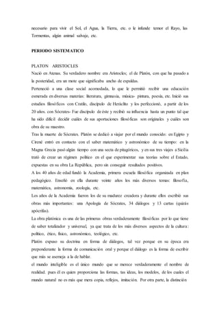 necesario para vivir el Sol, el Agua, la Tierra, etc. o le infunde temor el Rayo, las
Tormentas, algún animal salvaje, etc.
PERIODO SISTEMATICO
PLATON ARISTOCLES
Nació en Atenas. Su verdadero nombre era Aristocles; el de Platón, con que ha pasado a
la posteridad, era un mote que significaba ancho de espaldas.
Perteneció a una clase social acomodada, lo que le permitió recibir una educación
esmerada en diversas materias: literatura, gimnasia, música- pintura, poesía, etc. Inició sus
estudios filosóficos con Cratilo, discípulo de Heráclito y los perfeccionó, a partir de los
20 años. con Sócrates- Fue discípulo de éste y recibió su influencia hasta un punto tal que
ha sido difícil decidir cuáles de sus aportaciones filosóficas son originales y cuáles son
obra de su maestro.
Tras la muerte de Sócrates. Platón se dedicó a viajar por el mundo conocido: en Egipto y
Cirené entró en contacto con el saber matemático y astronómico de su tiempo: en la
Magna Grecia pasó algún tiempo con una secta de pitagóricos, y en sus tres viajes a Sicilia
trató de crear un régimen político en el que experimentar sus teorías sobre el Estado,
expuestas en su obra La República, pero sin conseguir resultados positivos.
A los 40 años de edad fundó la Academia, primera escuela filosófica organizada en plan
pedagógico. Enseñó en ella durante veinte años los más diversos temas: filosofía,
matemática, astronomía, zoología, etc.
Los años de la Academia fueron los de su madurez creadora y durante ellos escribió sus
obras más importantes: una Apología de Sócrates, 34 diálogos y 13 cartas (quizás
apócrifas).
La obra platónica es una de las primeras obras verdaderamente filosóficas por lo que tiene
de saber totalizador y universal, ya que trata de los más diversos aspectos de la cultura:
político, ético, físico, astronómico, teológico, etc.
Platón expuso su doctrina en forma de diálogos, tal vez porque en su época era
preponderante la forma de comunicación oral y porque el diálogo es la forma de escribir
que más se asemeja a la de hablar.
el mundo inteligible es el único mundo que se merece verdaderamente el nombre de
realidad. pues él es quien proporciona las formas, tas ideas, los modelos, de los cuales el
mundo natural no es más que mera copia, reflejos, imitación. Por otra parte, la distinción
 