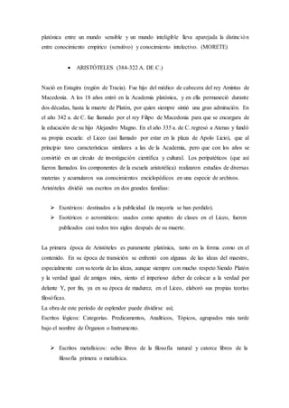 platónica entre un mundo sensible y un mundo inteligible lleva aparejada la distinción
entre conocimiento empírico (sensitivo) y conocimiento intelectivo. (MORETE)
 ARISTÓTELES (384-322 A. DE C.)
Nació en Estagira (región de Tracia). Fue hijo del médico de cabecera del rey Amintas de
Macedonia. A los 18 años entró en la Academia platónica, y en ella permaneció durante
dos décadas, hasta la muerte de Platón, por quien siempre sintió una gran admiración. En
el año 342 a. de C. fue llamado por el rey Filipo de Macedonia para que se encargara de
la educación de su hijo Alejandro Magno. En el año 335 a. de C. regresó a Atenas y fundó
su propia escuela: el Liceo (así llamado por estar en la plaza de Apolo Licio), que al
principio tuvo características similares a las de la Academia, pero que con los años se
convirtió en un círculo de investigación científica y cultural. Los peripatéticos (que así
fueron llamados los componentes de la escuela aristotélica) realizaron estudios de diversas
materias y acumularon sus conocimientos enciclopédicos en una especie de archivos.
Aristóteles dividió sus escritos en dos grandes familias:
 Exotéricos: destinados a la publicidad (la mayoría se han perdido).
 Esotéricos o acromáticos: usados como apuntes de clases en el Liceo, fueron
publicados casi todos tres siglos después de su muerte.
La primera época de Aristóteles es puramente platónica, tanto en la forma como en el
contenido. En su época de transición se enfrentó con algunas de las ideas del maestro,
especialmente con su teoría de las ideas, aunque siempre con mucho respeto Siendo Platón
y la verdad igual de amigos míos, siento el imperioso deber de colocar a la verdad por
delante Y, por fin, ya en su época de madurez, en el Liceo, elaboró sus propias teorías
filosóficas.
La obra de este período de esplendor puede dividirse así;
Escritos lógicos: Categorías. Predicamentos, Analíticos, Tópicos, agrupados más tarde
bajo el nombre de Órganon o Instrumento.
 Escritos metafísicos: ocho libros de la filosofía natural y catorce libros de la
filosofía primera o metafísica.
 