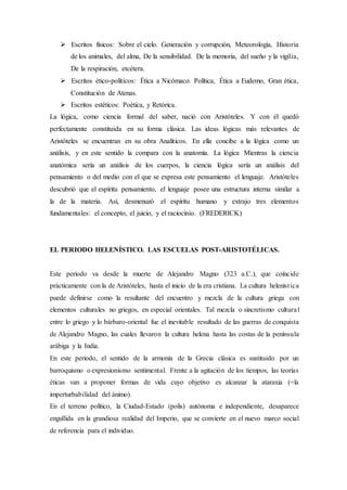  Escritos físicos: Sobre el cielo. Generación y corrupción, Meteorología, Historia
de los animales, del alma, De la sensibilidad. De la memoria, del sueño y la vigilia,
De la respiración, etcétera.
 Escritos ético-políticos: Ética a Nicómaco. Política, Ética a Eudemo, Gran ética,
Constitución de Atenas.
 Escritos estéticos: Poética, y Retórica.
La lógica, como ciencia formal del saber, nació con Aristóteles. Y con él quedó
perfectamente constituida en su forma clásica. Las ideas lógicas más relevantes de
Aristóteles se encuentran en su obra Analíticos. En ella concibe a la lógica como un
análisis, y en este sentido la compara con la anatomía. La lógica Mientras la ciencia
anatómica sería un análisis de los cuerpos, la ciencia lógica sería un análisis del
pensamiento o del medio con el que se expresa este pensamiento el lenguaje. Aristóteles
descubrió que el espíritu pensamiento, el lenguaje posee una estructura interna similar a
la de la materia. Así, desmenuzó el espíritu humano y extrajo tres elementos
fundamentales: el concepto, el juicio, y el raciocinio. (FREDERICK)
EL PERIODO HELENÍSTICO. LAS ESCUELAS POST-ARISTOTÉLICAS.
Este periodo va desde la muerte de Alejandro Magno (323 a.C.), que coincide
prácticamente con la de Aristóteles, hasta el inicio de la era cristiana. La cultura helenística
puede definirse como la resultante del encuentro y mezcla de la cultura griega con
elementos culturales no griegos, en especial orientales. Tal mezcla o sincretismo cultural
entre lo griego y lo bárbaro-oriental fue el inevitable resultado de las guerras de conquista
de Alejandro Magno, las cuales llevaron la cultura helena hasta las costas de la península
arábiga y la India.
En este periodo, el sentido de la armonía de la Grecia clásica es sustituido por un
barroquismo o expresionismo sentimental. Frente a la agitación de los tiempos, las teorías
éticas van a proponer formas de vida cuyo objetivo es alcanzar la ataraxia (=la
imperturbabilidad del ánimo).
En el terreno político, la Ciudad-Estado (polis) autónoma e independiente, desaparece
engullida en la grandiosa realidad del Imperio, que se convierte en el nuevo marco social
de referencia para el individuo.
 