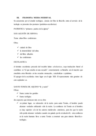 III. FILOSOFIA MEDIA MEDIEVAL
Se caracteriza por el estudio teológico, ciencia de Dios la filosofía entra al servicio de la
teología se presenta dos posturas (patrística-escolástica)
PATRISTICA “primeros padres de la iglesia”
SAN AGUSTÍN DE HIPONA
Tema: alma-Dios confesiones
Obra:
 ciudad de Dios
 la inmortalidad del alma
 del libre albedrio
 las confesiones
ESCOLASTICA
el término escolástica procede del vocablo latino scholasticus, cuya traducción literal al
castellano es “el que enseña en una escuela”. concretamente se llamaba así al maestro que
enseñaba artes liberales en las escuelas monacales, catedralicias o palatinas.
El apogeo de la escolástica tiene lugar en el siglo XIII. El representante más genuino de
este esplendor es.
SANTO TOMÁS DE AQUINO “fe y razón”
Obras:
 Suma contra los gentiles
 Suma teológica
dos aspectos que destacan más en su obra
 en primer lugar, su valoración de la razón. para santo Tomás, el hombre puede
alcanzar verdades utilizando sólo la razón. La confianza de Tomás en el hombre
es muy superior a la de los autores medievales anteriores, para los que la razón
sólo podía alcanzar verdades cuando era guiada por la revelación/fe. esta confianza
en la razón humana lleva a santo Tomás a construir una gran síntesis filosófico-
teológica.
 