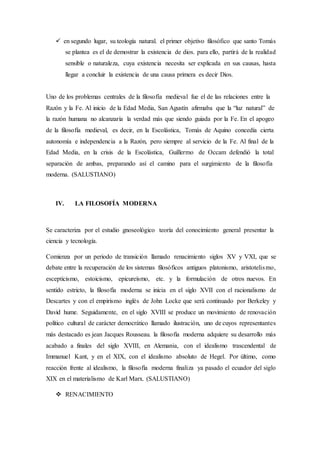  en segundo lugar, su teología natural. el primer objetivo filosófico que santo Tomás
se plantea es el de demostrar la existencia de dios. para ello, partirá de la realidad
sensible o naturaleza, cuya existencia necesita ser explicada en sus causas, hasta
llegar a concluir la existencia de una causa primera es decir Dios.
Uno de los problemas centrales de la filosofía medieval fue el de las relaciones entre la
Razón y la Fe. Al inicio de la Edad Media, San Agustín afirmaba que la “luz natural” de
la razón humana no alcanzaría la verdad más que siendo guiada por la Fe. En el apogeo
de la filosofía medieval, es decir, en la Escolástica, Tomás de Aquino concedía cierta
autonomía e independencia a la Razón, pero siempre al servicio de la Fe. Al final de la
Edad Media, en la crisis de la Escolástica, Guillermo de Occam defendió la total
separación de ambas, preparando así el camino para el surgimiento de la filosofía
moderna. (SALUSTIANO)
IV. LA FILOSOFÍA MODERNA
Se caracteriza por el estudio gnoseológico teoría del conocimiento general presentar la
ciencia y tecnología.
Comienza por un periodo de transición llamado renacimiento siglos XV y VXI, que se
debate entre la recuperación de los sistemas filosóficos antiguos platonismo, aristotelismo,
escepticismo, estoicismo, epicureísmo, etc. y la formulación de otros nuevos. En
sentido estricto, la filosofía moderna se inicia en el siglo XVII con el racionalismo de
Descartes y con el empirismo inglés de John Locke que será continuado por Berkeley y
David hume. Seguidamente, en el siglo XVIII se produce un movimiento de renovación
político cultural de carácter democrático llamado ilustración, uno de cuyos representantes
más destacado es jean Jacques Rousseau. la filosofía moderna adquiere su desarrollo más
acabado a finales del siglo XVIII, en Alemania, con el idealismo trascendental de
Immanuel Kant, y en el XIX, con el idealismo absoluto de Hegel. Por último, como
reacción frente al idealismo, la filosofía moderna finaliza ya pasado el ecuador del siglo
XIX en el materialismo de Karl Marx. (SALUSTIANO)
 RENACIMIENTO
 