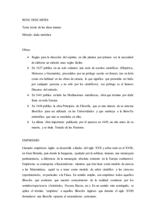 RENE DESCARTES
Tema teoría de las ideas innatas
Método: duda metódica
Obras:
 Reglas para la dirección del espíritu; en ella plantea por primera vez la necesidad
de elaborar un método unas reglas fáciles
 En 1637 publica en un solo volumen una serie de escritos científicos (Dióptrica,
Meteoros y Geometría), precedidos por un prólogo escrito en francés (no en latín
como era habitual en las obras de ciencia, lo que significa que pretendía ser leído
por cualquier persona y no sólo por los científicos): ese prólogo es el famoso
Discurso del método.
 En 1641 publica en latín las Meditaciones metafísicas, obra que termina por darle
fama en toda Europa.
 En 1644 publica la obra Principios de Filosofía, que es una síntesis de su sistema
filosófico para ser utilizada en las Universidades y que sustituya a la filosofía
aristotélica que aún se enseñaba en ellas.
 La última obra importante publicada por él aparece en 1649, un año antes de su
muerte, y se titula Tratado de las Pasiones.
EMPIRISMO
Llamado empirismo inglés se desarrolla a finales del siglo XVII y sobre todo en el XVIII,
en Gran Bretaña, país donde la burguesía, ayudada por la nobleza, instaura una monarquía
parlamentaria, a diferencia de la monarquía absoluta existente en la Europa continental.
Empirismo se contrapone a Racionalismo: mientras que éste tiene como modelo de ciencia
a las Matemáticas, aquél va a tener como modelo de saber científico a las ciencias
experimentales, en particular a la Física. En sentido amplio, son empiristas todos aquellos
filósofos que sostienen que nuestro conocimiento de la realidad comienza por los
sentidos/experiencia (Aristóteles, Occam, Bacon, etc.). En un sentido más restringido, se
aplica el término ‘empirista’ a aquellos filósofos ingleses que durante el siglo XVIII
formularon una filosofía opuesta al racionalismo cartesiano.
 