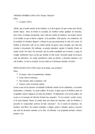 THOMAS HOBBES (1588-1679) “Estado -Derecho”
Obra:
 Leviatán (1651)
Afirma que el estado natural de los hombres es el de la guerra de unos contra otros (homo
homini lupus). Antes de formar la sociedad, los hombres tenían igualdad de derechos,
pero vivían en disputa permanente, pues cada uno trataba de satisfacer sus propios deseos
en la medida en que su fuerza e ingenio se lo permitían. Sólo gracias a la constitución de
la sociedad, los hombres llegaron a obtener la paz que proporciona la vida civil social. Al
hombre le interesaba salir de ese estado natural de guerra, para conseguir una vida más
cómoda y descansada. Sin embargo, su propia naturaleza egoísta le impedía formar un
estado social. Por tanto, fue necesario que un poder respaldado por la fuerza y capaz de
castigar estableciera leyes con las que articular la vida social. Tal poder surgió de un pacto
entre los individuos, los cuales transfirieron todas sus fuerzas y derechos naturales a un
solo hombre, el cual se convirtió de este modo en el Soberano absoluto de todos.
JHON LOCKE (1632-1704) “teoría de la tabula rasa en blanca”
Obra:
 El ensayo sobre el entendimiento humano
 Carta sobre la tolerancia
 Dos tratados sobre el gobierno civil
 Ensayos sobre el derecho natural
Locke es uno de los pioneros en defender la libertad natural de los ciudadanos y un estado
democrático y tolerante. La teoría política de Locke, al igual que la de Hobbes, parte de
la igualdad natural originaria de todos los hombres. El fundamento de la teoría política de
Locke es el concepto de Derecho Natural (ius naturalis). “La ley natural, escribe Locke,
es la razón humana misma en cuanto tiene por objeto las relaciones entre los hombres y
prescribe la reciprocidad perfecta de tales relaciones”. En el estado de naturaleza los
hombres eran libres (no estaban sometidos a ningún poder o voluntad ajenos) y poseían
una serie de derechos naturales (a la vida, a la libertad, a la propiedad privada o bienes
propios, etc.).
 