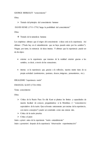 GEORGE BERKELEY “conocimiento”
Obra:
 Tratado del principio del conocimiento humano
DAVID HUME (1711-1776) “niega la posibilidad del conocimiento”
Obra:
 Tratado de la naturaleza humana
Los empiristas afirman que el origen del conocimiento e ideas está en la experiencia. Así
afirman: (“Nada hay en el entendimiento que no haya pasado antes por los sentidos”).
Niegan, por tanto, la existencia de ideas innatas. Y afirman que la experiencia puede ser
de dos tipos:
 externa: es la experiencia que tenemos de la realidad exterior gracias a los
sentidos, es decir, a través de las sensaciones.
 interna: es la experiencia que, gracias a la reflexión, nuestra mente tiene de su
propia actividad (sentimientos, pasiones, deseos, imágenes, pensamientos, etc.).
IDEALISMO “experiencia razón”
EMANUEL KANT (1724-1804)
Tema: conocimiento
Obra:
 Crítica de la Razón Pura: En ella Kant se plantea los límites y capacidades de
nuestra facultad de conocer, preguntándose si la Metafísica (= “conocimiento
especulativo de la razón. Que se levanta enteramente por encima de la experiencia,
con meros conceptos”) puede ser construida como una ciencia más.
 Critica de la razón practica
 Critica al juicio
Juicio a priori: antes de la experiencia “razón -entendimiento”
Juicio a posteriori: después de la experiencia “observación -experimentación”
 
