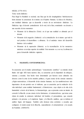 HEGEL (1770-1831)
Tema: teoría dialéctica
Para Hegel la Realidad es racional, una Idea que ha ido desplegándose históricamente
hasta alcanzar la consciencia de sí misma en el Espíritu Humano. La Idea es lo Absoluto,
una totalidad dinámica que se desarrolla a través de un movimiento dialéctico. La
Dialéctica rige el devenir contradictorio de lo real, de la Idea, sometiendo ese devenir a
una sucesión de tres momentos:
 Momento de la afirmación (Tesis): en el que una realidad es afirmada por el
devenir.
 Momento de la negación (Antítesis): es la contradicción de sí mismo que todo lo
real produce al desarrollarse e afirmarse. Es el auténtico motor del desarrollo
histórico de la realidad.
 Momento de la superación (Síntesis): es la reconciliación de los momentos
anteriores en un tipo superior de realidad. Este momento es, a su vez, la afirmación
para el desarrollo dialéctico siguiente.
V. FILOSOFÍA CONTEMPORÁNEA
Se caracteriza por el estudio epistemológico “conocimiento científico” se extiende desde
finales del siglo XIX hasta nuestros días, se caracteriza por la disparidad de enfoques,
sistemas y escuelas. Este hecho viene determinado por factores socio culturales tan
diversos como la crisis de los modelos políticos, el gran avance de las ciencias naturales
y lógico-matemáticas, el desarrollo de las ciencias humanas, etc. Las manifestaciones más
importantes de este periodo son: el vitalismo, que se caracteriza por la exaltación de la
vida individual como realidad fundamental; el historicismo, cuyo objeto es la vida de la
humanidad a través de la historia; la fenomenología, que se presenta como un intento de
convertir la filosofía en una ciencia de los fenómenos; el existencialismo, que toma como
objeto de estudio la existencia individual del hombre; el personalismo, que concede
primacía a la persona; y el empirismo lógico y la filosofía analítica, que se dedican al
análisis lógico del lenguaje. También cabe destacar otras corrientes y escuelas que
configuran el estado actual de la filosofía, especialmente el estructuralismo y la escuela
de Frankfurt. (ADOLFO)
 