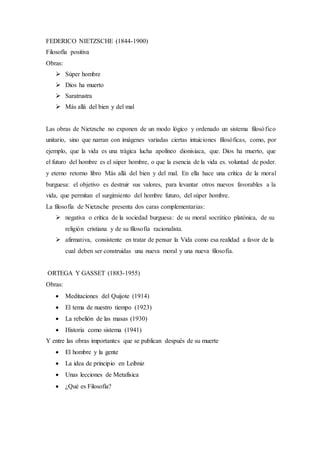 FEDERICO NIETZSCHE (1844-1900)
Filosofía positiva
Obras:
 Súper hombre
 Dios ha muerto
 Saratrustra
 Más allá del bien y del mal
Las obras de Nietzsche no exponen de un modo lógico y ordenado un sistema filosófico
unitario, sino que narran con imágenes variadas ciertas intuiciones filosóficas, como, por
ejemplo, que la vida es una trágica lucha apolíneo dionisiaca, que. Dios ha muerto, que
el futuro del hombre es el súper hombre, o que la esencia de la vida es. voluntad de poder.
y eterno retorno libro Más allá del bien y del mal. En ella hace una crítica de la moral
burguesa: el objetivo es destruir sus valores, para levantar otros nuevos favorables a la
vida, que permitan el surgimiento del hombre futuro, del súper hombre.
La filosofía de Nietzsche presenta dos caras complementarias:
 negativa o crítica de la sociedad burguesa: de su moral socrático platónica, de su
religión cristiana y de su filosofía racionalista.
 afirmativa, consistente en tratar de pensar la Vida como esa realidad a favor de la
cual deben ser construidas una nueva moral y una nueva filosofía.
ORTEGA Y GASSET (1883-1955)
Obras:
 Meditaciones del Quijote (1914)
 El tema de nuestro tiempo (1923)
 La rebelión de las masas (1930)
 Historia como sistema (1941)
Y entre las obras importantes que se publican después de su muerte
 El hombre y la gente
 La idea de principio en Leibniz
 Unas lecciones de Metafísica
 ¿Qué es Filosofía?
 