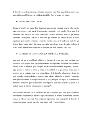 la filosofía es por lo pronto una meditación de nuestra vida. Una necesidad de nuestra vida
cuyo objeto es el Universo un problema insoluble. Pero vayamos por partes:
 ES UNA NECESIDAD VITAL
Porque el hombre no puede dejar de pensar, pues es una exigencia que la vida, nuestra
vida, nos impone a cada uno la de orientarnos, para vivir, en el mundo. No se trata de la
capacidad que tenemos de formar universales o ideas abstractas sería lo que Ortega
denomina ‘razón pura’, sino de la necesidad que sentimos de conocer lo que las cosas
significan para nuestra existencia concreta, nuestra vida, la de cada cual sería lo que
Ortega llama ‘razón vital’. La misma necesidad que el pez siente de nadar o el ave de
volar, siente nuestra razón de pensar en las cosas que halla en torno, para vivir.
 SU OBJETO ES EL UNIVERSO (UN PROBLEMA INSOLUBLE)
esta tarea a la que se ve obligada el intelecto humano de pensar para vivir, es decir, para
orientarse en el mundo, tiene como objeto último la comprensión de todo lo real, el mundo
entero, en fin, el universo. pues cualquier hecho observado es mero “fragmento, muñón”,
algo que no se basta a sí mismo y remite a la totalidad en la que existe; remite pues al
universo en su conjunto. este es el objeto último de la filosofía: el universo, dentro del
cual todas las cosas particulares, y nuestra vida misma, adquieren su sentido. “buscamos
todo y lo que tenemos es siempre lo que no es todo perseguir ese objeto es un superlativo
heroísmo intelectual, pero es necesario, una exigencia de la vida; además, ¿a quién le ha
quitado nunca el hambre saber que no va a comer?”.
una actividad necesaria, en el sentido de que nos es necesaria para vivir, para orientarnos
en el mundo. su objeto es el universo cuyo conocimiento le interesa radicalmente a nuestra
vida, a la vida de cada cual. Tres conceptos importantes para comprender la filosofía de
ortega van centrar nuestra atención: vida, razón vital y perspectivismo.
 