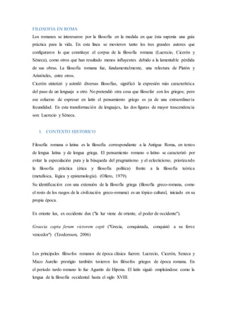 FILOSOFIA EN ROMA
Los romanos se interesaron por la filosofía en la medida en que ésta suponía una guía
práctica para la vida. En esta línea se movieron tanto los tres grandes autores que
configuraron lo que constituye el corpus de la filosofía romana (Lucrecio, Cicerón y
Séneca), como otros que han resultado menos influyentes debido a la lamentable pérdida
de sus obras. La filosofía romana fue, fundamentalmente, una relectura de Platón y
Aristóteles, entre otros.
Cicerón sintetizó y asimiló diversas filosofías, significó la expresión más característica
del paso de un lenguaje a otro. No pretendió otra cosa que filosofar con los griegos; pero
ese esfuerzo de expresar en latín el pensamiento griego es ya de una extraordinaria
fecundidad. En esta transformación de lenguajes, las dos figuras de mayor trascendencia
son: Lucrecio y Séneca.
I. CONTEXTO HISTORICO
Filosofía romana o latina es la filosofía correspondiente a la Antigua Roma, en textos
de lengua latina y de lengua griega. El pensamiento romano o latino se caracterizó por
evitar la especulación pura y la búsqueda del pragmatismo y el eclecticismo, priorizando
la filosofía práctica (ética y filosofía política) frente a la filosofía teórica
(metafísica, lógica y epistemología). (Ollero, 1979).
Su identificación con una extensión de la filosofía griega (filosofía greco-romana, como
el resto de los rasgos de la civilización greco-romana) es un tópico cultural, iniciado en su
propia época.
Ex oriente lux, ex occidente dux ("la luz viene de oriente, el poder de occidente").
Graecia capta ferum victorem cepit ("Grecia, conquistada, conquistó a su feroz
vencedor") (Teodorsson, 2006)
Los principales filósofos romanos de época clásica fueron: Lucrecio, Cicerón, Seneca y
Maco Aurelio prestigio también tuvieron los filósofos griegos de época romana. En
el periodo tardo romano lo fue Agustín de Hipona. El latín siguió empleándose como la
lengua de la filosofía occidental hasta el siglo XVIII.
 