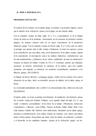 II. ÉPOCA REPUBLICANA
PRIMEROS CONTACTOS
El contacto de los romanos con el mundo griego se remonta a sus propios orígenes, puesto
que la relación de la civilización etrusca con la griega era una relación fluida.
Con la conquista romana de Italia (siglo IV a. C.), y especialmente la de la Magna
Grecia (la parte sur de la península, caracterizada por la presencia de prósperas colonias
griegas), los romanos entraron cada vez en mayor conocimiento de la producción
intelectual griega. Con la conquista romana de Grecia (siglo II a. C.) fue cada vez mayor
el prestigio que alcanzó entre la élite romana el helenismo en todos sus aspectos, a pesar
de la contradicción que esta cultura tenía con la idiosincrasia de la cultura romana, alejada
de la especulación, la investigación pura y las sutilezas dialécticas; contradicciones que
los más tradicionalistas y defensores de los valores establecidos de entre los intelectuales
romanos no dejaron de señalar. Cuando en 155 a. C. Carnéades, durante una embajada,
pronunció un discurso demostrando la existencia de la justicia, para acto seguido
pronunciar otro negando su existencia, los senadores escandalizados expulsaron a los
filósofos griegos. (PLUTARCO)
La llegada de nuevos filósofos y pedagogos griegos, traídos por los romanos ricos para la
educación de sus hijos, inició un irresistible proceso de difusión de la cultura griega en
Roma.
EL CONSERVADURISMO DE CATÓN Y EL HELENISMO DEL CÍRCULO DE LOS
ESCIPIONES.
El primer núcleo en el que se produjo este fenómeno de asimilación del clasicismo griego
fue el círculo creado por Escipión Emiliano en la segunda mitad del siglo II a. C., que
reunió a eminentes personalidades de las letras de su tiempo, (Mommsen), incluyendo
a historiadores y filósofos, como Polibio, Panecio de Rodas, Publio Rutilio Rufo, Cayo
Lelio Sapiens o Quinto Elio Tuberón. Estos intelectuales, fascinados por la cultura griega,
buscaban el ennoblecimiento de la cultura romana sin renunciar a los valores que habían
hecho a Roma grande. Proyectaban una fusión entre los ideales de perfección y armonía,
y el desarrollo de las cualidades humanas, propios de la civilización griega, con los
 