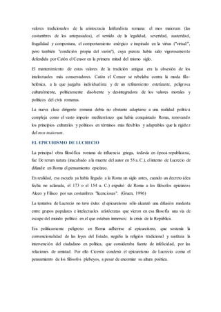 valores tradicionales de la aristocracia latifundista romana: el mos maiorum (las
costumbres de los antepasados), el sentido de la legalidad, severidad, austeridad,
frugalidad y compostura, el comportamiento enérgico e inspirado en la virtus ("virtud",
pero también "condición propia del varón"), cuya pureza había sido vigorosamente
defendida por Catón el Censor en la primera mitad del mismo siglo.
El mantenimiento de estos valores de la tradición antigua era la obsesión de los
intelectuales más conservadores. Catón el Censor se rebelaba contra la moda filo-
helénica, a la que juzgaba individualista y de un refinamiento estetizante, peligrosa
culturalmente, políticamente disolvente y desintegradora de los valores morales y
políticos del civis romanus.
La nueva clase dirigente romana debía no obstante adaptarse a una realidad política
compleja como el vasto imperio mediterráneo que había conquistado Roma, renovando
los principios culturales y políticos en términos más flexibles y adaptables que la rigidez
del mos maiorum.
EL EPICURISMO DE LUCRECIO
La principal obra filosófica romana de influencia griega, todavía en época republicana,
fue De rerum natura (inacabado a la muerte del autor en 55 a. C.), el intento de Lucrecio de
difundir en Roma el pensamiento epicúreo.
En realidad, esa escuela ya había llegado a la Roma un siglo antes, cuando un decreto (dea
fecha no aclarada, el 173 o el 154 a. C.) expulsó de Roma a los filósofos epicúreos
Alceo y Filisco por sus costumbres "licenciosas". (Gruen, 1996)
La tentativa de Lucrecio no tuvo éxito: el epicureísmo sólo alcanzó una difusión modesta
entre grupos populares e intelectuales aristócratas que vieron en esa filosofía una vía de
escape del mundo político en el que estaban inmersos: la crisis de la República.
Era políticamente peligroso en Roma adherirse al epicureísmo, que sostenía la
convencionalidad de las leyes del Estado, negaba la religión tradicional y sustituía la
intervención del ciudadano en política, que consideraba fuente de infelicidad, por las
relaciones de amistad. Por ello Cicerón condenó el epicureísmo de Lucrecio como el
pensamiento de los filósofos plebeyos, a pesar de encomiar su altura poética.
 