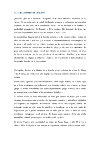 EL ECLECTISIMO DE CICERON
¡Filosofía, guía de la existencia! Indagadora de la virtud victoriosa adversaria de los
vicios... Tú has hecho nacer la ciudad, has llamado a reunirse a los hombres que vegetaban
dispersos, les has unido en la convivencia social... tú has revelado a los hombres la
posibilidad comunicativa del lenguaje y de la escritura. Has inventado las leyes, has
suscitado la comunidad, has dictado los deberes. (Ciaceri, 1926)
La característica fundamental de la filosofía romana es su fin práctico-político: señalar un
ideal de vida para el individuo y la sociedad. Correspondientemente al menosprecio de
la teoría y el interés por los reflejos prácticos de las especulaciones racionales, los
romanos entraron en contacto con una filosofía griega ya adecuada a su mentalidad. La
parte del pensamiento griego con el que entraron en contacto los romanos era el de
la época helenística, en la que prevalecía el escepticismo filosófico y se habían
abandonado los antiguos y ambiciosos objetivos del conocimiento y de la metafísica de
los grandes filósofos de la época clásica.
Un impulso decisivo a la difusión de la filosofía griega en Roma fue el que dio Marco
Tulio Cicerón, que compuso en latín un grupo de obras que formaron la base de la filosofía
romana.
Para Cicerón, y para los que como él aspiraban a cubrir cargos políticos en el último siglo
de la Roma republicana, era fundamental una formación cultural que incluyese la cultura
griega. El primer acercamiento de Cicerón al pensamiento griego se realizó en el ámbito
de un estoicismo muy distinto al de sus antiguos fundadores.
La escuela estoica se había introducido en Roma por Panecio de Rodas, que la había
atenuado de sus rigores con la introducción de aportes platónicos y aristotélicos, dejándola
así adaptada a las exigencias de formación cultural de la clase dirigente romana. La
exigencia estoica de vivir según la naturaleza se transformó en la de vivir según las
capacidades que la propia naturaleza nos ha dado, por las cuales el sabio se realiza
moralmente participando en el gobierno del Estado como miembro de la más amplia
comunidad racional que se expresa en la vida social y política.
El propio Cicerón tuvo oportunidad de seguir en Roma, hacia el año 88 a. C., al
filósofo Filón de Alejandría, que sostenía un dogmatismo ecléctico de la Academia tardía,
 