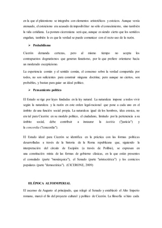 en la que el platonismo se integraba con elementos aristotélicos y estoicos. Aunque venía
atenuado, el estoicismo era acusado de imposibilitar no sólo el conocimiento, sino también
la vida cotidiana. La postura ciceroniana será que, aunque es siendo cierto que los sentidos
engañan, también lo es que la verdad se puede comunicar con el recto uso de la razón.
 Probabilismo
Cicerón demanda certezas, pero al mismo tiempo no acepta los
contrapuestos dogmatismos que generan fanatismo, por lo que prefiere orientarse hacia
un moderado escepticismo.
La experiencia común y el sentido común, el consenso sobre la verdad compartida por
todos, no son suficientes para construir ninguna doctrina; pero aunque no ciertos, son
probables, y bastan para guiar un ideal político.
 Pensamiento político
El Estado se rige por leyes fundadas en la ley natural. La naturaleza impone a todos vivir
según la naturaleza y la razón en este orden legal-racional que pone a cada uno en el
ámbito de una función social propia. La naturaleza igual de los hombres, idea estoica, no
era tal para Cicerón: en su modelo político, el ciudadano, limitado por la pertenencia a su
ámbito social, debe contribuir a instaurar la iustitia ("justicia") y
la concordia ("concordia").
El Estado ideal para Cicerón se identifica en la práctica con las formas políticas
desarrolladas a través de la historia de la Roma republicana que, siguiendo la
interpretación del círculo de Escipión (a través de Polibio), se expresan en
una constitución mixta de las formas de gobierno clásicas, en la que están presentes
el consulado (parte "monárquica"), el Senado (parte "aristocrática") y los comicios
populares (parte "democrática"). (CICERONE, 2009)
III.ÉPOCA ALTOIMPERIAL
El ascenso de Augusto al principado, que relegó al Senado y estableció el Alto Imperio
romano, marcó el fin del proyecto cultural y político de Cicerón. La filosofía si hizo cada
 