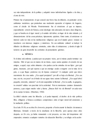 vez más independiente de la política y adquirió tonos individualistas ligados a la ética y
el arte de vivir.
Primero fue el epicureísmo el que conoció una breve fase de difusión, en particular en los
ambientes neotéricos que praticaban una moderada oposición al régimen de Augusto,
como el círculo de Mesala. Posteriormente fue el estoicismo el que se impuso,
especialmente a través de Séneca, como ideología más adecuada a la nueva clase dirigente,
y que se basaba en el rigor moral y el sentido del deber, en lugar de la vida retirada y el
distanciamiento de las cosas prácticas, típicamente epicúrea. Entre tanto, el estoicismo se
interesó cada vez más en las meditaciones religiosas que en el mundo greco- romano se
mezclaron con intereses mágicos y mistéricos. En ese ambiente cultural se incluyó la
difusión de diferentes religiones orientales, entre ellas el cristianismo; y desde el siglo II
tuvieron un gran desarrollo las corrientes de pensamiento gnóstico.
a. SÉNECA
Si el alma está enferma y padece por sus propios vicios, por sí misma puede terminar sus
miserias. Diré al que cae en manos de un tirano, cuyas saetas apuntan al corazón de sus
amigos; a aquel, cuyo señor alimenta a los padres con las entrañas de sus hijos: ¿por qué
gimes, insensato, por qué esperas a que un enemigo acuda a vengarte con la ruina de tu
país, o a que llegue poderoso rey de lejanas comarcas? A cualquier parte que mires
encontrarás fin a tus males. ¿Ves aquel precipicio? por allí se baja a la libertad. ¿Ves esa
mar, ese río, ese pozo? en el fondo de sus aguas tiene asiento la libertad. ¿Ves aquel árbol
pequeño, retorcido, siniestro? en él está suspendida la libertad. ¿Ves tu cuello, tu garganta,
tu corazón? salidas son para huir de la esclavitud. Pero te mostramos caminos demasiado
penosos, y que exigen mucho valor y fuerza. ¿Buscas fácil vía a la libertad? en cada vena
de tu cuerpo la tienes. (Marchesi, 1944)
La difícil relación entre los filósofos y el poder imperial, el declive de la vida política
libre, obligaron a Séneca a continuos compromisos entre el rigor moral del estoicismo y
la mediación política.
En el año 55-56, en su obra De clementia, proponía a Nerón asumir la función de monarca
filántropo, formado a través de la enseñanza de la filosofía; pero apenas cinco años
después, en De otio, ya había renunciado a tal proyecto, en vista del despotismo del
emperador, renuncia a cualquier tentativa de educación filosófica y se refugia en la acción
 