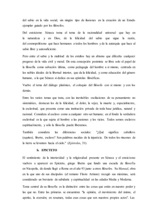 del sabio en la vida social, sin ningún tipo de ilusiones en la creación de un Estado
ejemplar guiado por los filósofos.
Del estoicismo Séneca toma el tema de la racionalidad universal que hay en
la naturaleza y en Dios, de la felicidad del sabio que sigue la razón,
del cosmopolitismo que hace hermanos a todos los hombres y de la autarquía que hace al
sabio libre y autosuficiente.
Pero entre el sabio y la multitud de los estultos hay un abismo que dificulta cualquier
progreso de la vida civil y moral. De esta concepción pesimista se libra solo el papel de
la filosofía como salvación última, como pedagogía del hombre a sí mismo, centrada en
los nobles ideales de la libertad interior, que da la felicidad, y como educación del género
humano, a la que Séneca si dedica en sus epístolas filosóficas.
Vuelve el tema del diálogo platónico, el coloquio del filósofo con sí mismo y con los
demás.
Entre los varios temas que trata, con las inevitables oscilaciones de su pensamiento no
sistemático, destacan los de la felicidad, el dolor, la vejez, la muerte y, especialmente,
la esclavitud, que presenta como una institución privada de toda base jurídica, natural y
racional. Considera al esclavo como a cualquier otro ser humano; en el fondo la verdadera
esclavitud es la que sujeta al hombre a las pasiones y los vicios. Todos somos esclavos
espiritualmente, y sólo la filosofía puede liberarnos.
También considera las diferencias sociales: "¿Qué significa caballero
(equites), liberto, esclavo? Son palabras nacidas de la injusticia. De todos los rincones de
la tierra se levantan hacia el cielo." (Epístolas, 31).
b. EPICTETO
El sentimiento de la interioridad y la religiosidad presente en Séneca y el estoicismo
vuelven a aparecer en Epicteto, griego liberto que fundó una escuela de filosofía
en Nicopolis, de donde llegó a Roma en el año 93 junto a otros filósofos. Su Manual, obra
en la que uno de sus discípulos (el romano Flavio Arriano) recogió sus máximas, será
considerado un breviario de sabiduría y espiritualidad en las edades Media y Moderna.
Tema central de su filosofía es la distinción entre las cosas que están en nuestro poder y
las que no. Entre las primeras se encuentran "la opinión, el movimiento del ánimo, el
apetito, la aversión; en resumen, todas esas cosas que son nuestros propios actos". Las
 