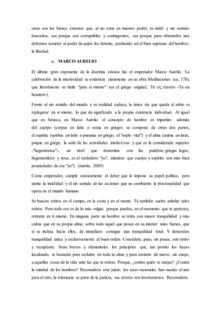 otras son los bienes externos que, al no estar en nuestro poder, es inútil y sin sentido
buscarlos, sea porque son corruptibles y contingentes, sea porque para obtenerlos nos
debemos someter al poder de quien los detente, perdiendo así el bien supremo del hombre:
la libertad.
c. MARCO AURELIO
El último gran exponente de la doctrina estoica fue el emperador Marco Aurelio. La
celebración de la interioridad se evidencia claramente en su obra Meditaciones (ca. 170),
que literalmente se titula "para sí mismo" (en el griego original, Τὰ εἰς ἑαυτόν -Ta eis
heauton-).
Frente al sin sentido del mundo y su realidad caduca, la única vía que queda al sabio es
replegarse en sí mismo, lo que da significado a la propia existencia individual. Al igual
que en Séneca, en Marco Aurelio el concepto de hombre es tripartito: además
del cuerpo (corpus en latín o soma en griego) se compone de otras dos partes,
el espíritu (spiritus en latín o pneuma en griego, el "soplo vital") y el alma (anima en latín,
psique en griego, la sede de las actividades intelectivas y que es la considerada superior
-"hegemónica"-, un nivel que denomina con las palabras griegas logos,
hegemonikón y nous, es el verdadero "yo", mientras que cuerpo y espíritu son más bien
propiedades de ese "yo"). (martin, 2005)
Como emperador, cumple estoicamente el deber que le impone su papel político, pero
siente la inutilidad y el sin sentido de las acciones que no cambiarán la irracionalidad que
opera en el mundo humano
Se buscan retiros en el campo, en la costa y en el monte. Tú también sueles anhelar tales
retiros. Pero todo eso es de lo más vulgar, porque puedes, en el momento que te apetezca,
retirarte en ti mismo. En ninguna parte un hombre se retira con mayor tranquilidad y más
calma que en su propia alma; sobre todo aquel que posee en su interior tales bienes, que
si se inclina hacia ellos, de inmediato consigue una tranquilidad total. Y denomino
tranquilidad única y exclusivamente al buen orden. Concédete, pues, sin pausa, este retiro
y recupérate. Sean breves y elementales los principios que, tan pronto los hayas
localizado, te bastarán para recluirte en toda tu alma y para enviarte de nuevo, sin enojo,
a aquellas cosas de la vida ante las que te retiras. Porque, ¿contra quién te enojas? ¿Contra
la ruindad de los hombres? Reconsidera este juicio: los seres racionales han nacido el uno
para el otro, la tolerancia es parte de la justicia, sus errores son involuntarios. Reconsidera
 
