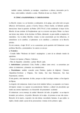 también cuántos, declarados ya enemigos, sospechosos u odiosos, atravesados por la
lanza, están tendidos, reducidos a ceniza. Modérate de una vez. (Soleri, 1947)
IV. ÉPOCA BAJOIMPERIAL Y CRISTIANISMO
La filosofía romana va a ser heredera y continuadora de la griega, pero sobre todo con gran
influencia del Estoicismo, gracias a Cicerón, Séneca y Marco Aurelio, no habiendo grandes
innovaciones hasta la aparición de Plotino (205-270 d.C.). Está considerado el mayor de los
filósofos de una corriente de Neoplatonismo que va a recorrer esta época. Plotino va a hacer
una lectura muy mística de las doctrinas de Platón, eliminando en gran medida su inspiración
matemática. Así, la cultura filosófica romana va estar caracterizada por tres influencias, el
aristotelismo en lo científico, el platonismo en lo metafísico y estoicismo en la filosofía
práctica.
En este contexto, el siglo III d.C. se va a caracterizar por la aparición del Cristianismo como
problema filosófico, posicionándose los autores en este eje:
a. Neutrales:
- Cornelio Balbo "Moderato de Gades": neopitagórico y autor de un afamado tratado de
agricultura.
- Numecio de Apamea y Plutarco: Eclécticos.
- Filón de Alejandría: aristotélico y primer filósofo judío.
b. Anticristianos: (polemistas) Celso, Porfirio y Juliano (entre otros): se caracterizan por
criticar al cristianismo y denunciar sus contradicciones.
c. Procristianos: también conocida como Patrística (padres de laIglesia): Clemente
Alejandrino,Tertuliano y Orígenes, San Justino, San Juan Damasceno, San Juan
Nepomuceno, etcétera.
El más grande y más importante de ellos, porque va a fijar la teología cristiana es San Agustín
de Hipona.
La irrupción del cristianismo desde el seno de la tradición hebrea y su expansión en el marco
del imperio romano va a suponer un acontecimiento histórico y cultural sin precedentes que
tendrá una enorme importancia en el desarrollo del pensamiento occidental.
El cristianismo con su mensaje de caridad -liberación del odio-, de igualdad –en un imperio
levantado por esclavos-, de perdón -liberación de la culpa-, de promesa en una vida eterna -
liberación de la muerte-, responde a las más íntimas necesidades humanas, lo que explica su
rápido y hondo calado a pesar de las persecuciones romanas de los primeros siglos.
 