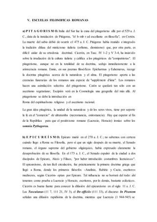 V. ESCUELAS FILOSOFICAS ROMANAS
a) P I T A G O R I S M O. Italia del Sur fue la cuna del pitagorisrno allá por el 529 a. J.
C., data de la instalación de Pitágoras, "el h~mb r ed escollante en filosofía", en Crotón.
La muerte del sabio debió de ocurrir e1 475 a. J. C. Pitágoras había reunido e integrado
la tradición difusa del misticismo italiota (orfismo, dionisismo) que, por otra parte, es
difícil aislar de su ortodoxia doctrinal. Cicerón, en Tusc. IV 1-2 y V 3-4, ha insistido
sobre la irradiación de la cultura italiota y califica a los pitagóricos de "compatriotas". El
pitagorismo, aunque no en la totalidad de su doctrina, sedujo inmediatamente a la
aristocracia romana. Ennio, en sus poemas filosóficos Epicharmus y Euhemerus, recoge
la doctrina pitagórica acerca de la naturaleza y el alma. El pitagorismo aporta a las
creencias funerarias de los romanos una especie de "supplément d'iime". Los romanos
hacen una asimilación selectiva del pitagorismo. Catón se quedará tan sólo con un
ascetismo vegetariano; Escipión verá en la Cosmología una geografía del más allá. Al
pitagorismo se debe la introducción en
Roma del espiritualismo religioso y el ascetismo racional.
La gran idea pitagórica, la unidad de la naturaleza y de los seres vivos, tiene por soporte
la fe en el "comercio" de ultratumba (necromancia, oniromancia). Hay que esperar al fin
de la República para que el positivismo romano (Lucrecio, Horacio) ironice sobre los
somnia Pythagorea.
b) E P I C U R E Í S M O. Epicuro murió en el 270 a. J. C.; no sabemos con certeza
cuándo llego a Roma su Filosofía, pero sí que un siglo después de su muerte, el Senado
romano, el órgano supremo del gobierno oligárquico, había expresado claramente la
desaprobación de su filosofía. En el 173 a. J. C., el Senado expulsó de la ciudad a dos
discípulos de Epicuro, Alceo y Filisco, "por haber introducido costumbres licenciosas".
El epicureísmo, de tan fácil circulación, fue prácticamente la primera doctrina griega que
llegó a Roma, donde los primeros fiiósofos -Anafinio, Rabirio y Cacio, escritores
mediocres, según Cicerón- optan por Epicuro. Tal influencia no se borrará del todo: ahí
tenemos como prueba a Lucrecio y Horacio, escritores, por lo demás, bastante eclécticos.
Cicerón es buena fuente para conocer la difusión del epicureísmo en el siglo 11 a. J. C.
Las Tusculanas (11 7, 111 21, IV 3), el De officiis (111 33), el discurso In Pisonem
señalan una difusión rapidísima de la doctrina, mientras que Lucrecio (1 944-945) se
 