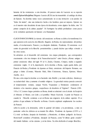 lamenta de las resistencias a esta doctrina. Al parecer antes de Lucrecio no se exponía
omnis Epicuri disciplina.Diógenes Laercio (X 26) nos ha transmitido el catálogo de obras
de Epicuro. Su doctrina tantas veces caricaturizada no es una invitación a un paraíso de
"dolce far niente", sino una invitación hecha a los hombres para ser mejores. Epicuro no
es el maestro más decadente de una época de decadencia, como alguien ha dicho, sino "el
primer campeón de la cultura popular". B. Farrington ha sabido profundizar como pocos
en la verdadera aportación de Epicuro a la Humanidad.
C ) E S T O I C I S M O. La victoria del estoicismo en Roma se debe a la transformación
que operaron en la secta los dos filósofos llegados de Rodas, los representantes del pórtico
medio, el revolucionario Panecio y su discípulo disidente, Posidonio. El estoicismo es el
centro de gravedad en la filosofía postaristotélica y puede decirse que refleja o invade a
las otras sectas.
Se advierten en el desarrollo del estoicismo tres etapas principales, que corresponden
exactamente a los tres tiempos de la "transculturización" entre Grecia y Roma: antiguo o
primer estoicismo (fines del siglo IV al 11, Zenón, Cleantes, Crisipo), medio o segundo
estoicismo (siglos 11 al 1, importación de la doctrina a Roma, según queda dicho, por
Panecio de Rodas y Posidonio de Apamea en Siria), estoicismo del Imperio Romano, sea
griego o latino (Cornuto, Musonio Rufo, Dión Crisóstomo, Séneca, Epicteto, Marco
Aurelio, etc.).
De una a otra etapa la doctrina se va haciendo más flexible y un tanto ecléctica; disminuye
su exclusividad ética y aumenta el sentido religioso. La gravedad estoica parecía convenir
al temperamento romano, aunque Nerón, Vespasiano y Domiciano condenaron al
destierro a los maestros griegos, sospechosos de desafecto al "régimen". Panecio (180-
110 a. J. C.) estuvo largos períodos en Roma, donde se relacionó con el círculo de Escipión
el Africano el Menor, con Lelio y el pontífice Mucio Escévola. A partir de Panecio es
cuando la Filosofía comienza a ser en Roma una exigencia de la cultura superior. El es
pórtico el que aclimata la Filosofía en Roma. Cicerón explotará ampliamente los escritos
de Panecio
sobre la acción y la abstención, sobre la quietud del ánimo y la providencia, y más en
particular sobre los deberes en su tratado De officiis. Posidonio de Apamea (13551 a. J.
C.) vivió en Rodas. después de Aristóteles y Demócrito, el último polígrafo de Grecia.
Rostovtzeff considera a Posidonio, discípylo de Panecio, como "el último genio creador"
del mundo helénico en las ciencias y en las letras. Su obra desborda el campo filosófico,
 
