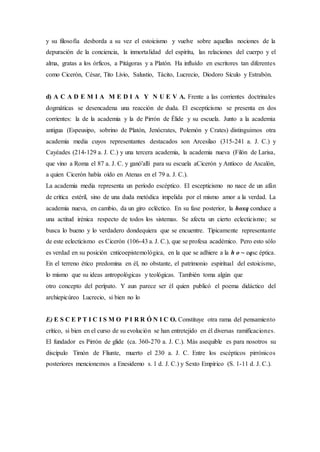 y su filosofía desborda a su vez el estoicismo y vuelve sobre aquellas nociones de la
depuración de la conciencia, la inmortalidad del espíritu, las relaciones del cuerpo y el
alma, gratas a los órficos, a Pitágoras y a Platón. Ha influído en escritores tan diferentes
como Cicerón, César, Tito Livio, Salustio, Tácito, Lucrecio, Diodoro Sículo y Estrabón.
d) A C A D E M I A M E D I A Y N U E V A. Frente a las corrientes doctrinales
dogmáticas se desencadena una reacción de duda. El escepticismo se presenta en dos
corrientes: la de la academia y la de Pirrón de Élide y su escuela. Junto a la academia
antigua (Espeusipo, sobrino de Platón, Jenócrates, Polemón y Crates) distinguimos otra
academia media cuyos representantes destacados son Arcesilao (315-241 a. J. C.) y
Cayéades (214-129 a. J. C.) y una tercera academia, la academia nueva (Filón de Larisa,
que vino a Roma el 87 a. J. C. y ganó'allí para su escuela aCicerón y Antíoco de Ascalón,
a quien Cicerón había oído en Atenas en el 79 a. J. C.).
La academia media representa un período escéptico. El escepticismo no nace de un afán
de crítica estéril, sino de una duda metódica impelida por el mismo amor a la verdad. La
academia nueva, en cambio, da un giro ecléctico. En su fase posterior, la hoxq conduce a
una actitud irénica respecto de todos los sistemas. Se afecta un cierto eclecticismo; se
busca lo bueno y lo verdadero dondequiera que se encuentre. Típicamente representante
de este eclecticismo es Cicerón (106-43 a. J. C.), que se profesa académico. Pero esto sólo
es verdad en su posición cnticoepistemológica, en la que se adhiere a la h o ~ eqsc éptica.
En el terreno ético predomina en él, no obstante, el patrimonio espiritual del estoicismo,
lo mismo que su ideas antropológicas y teológicas. También toma algún que
otro concepto del perípato. Y aun parece ser él quien publicó el poema didáctico del
archiepicúreo Lucrecio, si bien no lo
E) E S C E P T I C I S M O P I R R Ó N I C O. Constituye otra rama del pensamiento
crítico, si bien en el curso de su evolución se han entretejido en él diversas ramificaciones.
El fundador es Pirrón de glide (ca. 360-270 a. J. C.). Más asequible es para nosotros su
discípulo Timón de Fliunte, muerto el 230 a. J. C. Entre los escépticos pirrónicos
posteriores mencionemos a Enesidemo s. 1 d. J. C.) y Sexto Empírico (S. 1-11 d. J. C.).
 