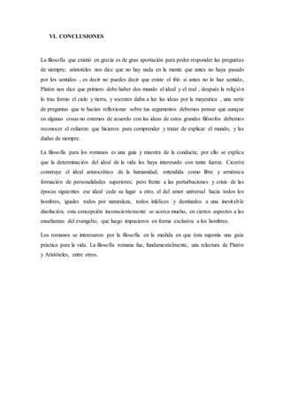 VI. CONCLUSIONES
La filosofía que existió en grecia es de gran aportación para poder responder las preguntas
de siempre; aristoteles nos dice que no hay nada en la mente que antes no haya pasado
por los sentidos , es decir no puedes decir que existe el frió si antes no lo haz sentido,
Platón nos dice que primero debe haber dos mundo el ideal y el real , después la religión
lo tras formo el cielo y tierra, y socrates daba a luz las ideas por la mayeutica , una serie
de preguntas que te hacían reflexionar sobre tus argumentos debemos pensar que aunque
en algunas cosas no estemos de acuerdo con las ideas de estos grandes filósofos debemos
reconocer el esfuerzo que hicieron para comprender y tratar de explicar el mundo, y las
dudas de siempre.
La filosofía para los romanos es una guía y maestra de la conducta; por ello se explica
que la determinación del ideal de la vida les haya interesado con tanta fuerza. Cicerón
construye el ideal aristocrático de la humanidad, entendida como libre y armónica
formación de personalidades superiores; pero frente a las perturbaciones y crisis de las
épocas siguientes ese ideal cede su lugar a otro, el del amor universal hacia todos los
hombres, iguales todos por naturaleza, todos infelices y destinados a una inevitable
disolución; esta concepción inconscientemente se acerca mucho, en ciertos aspectos a las
enseñanzas del evangelio, que luego impusieron en forma exclusiva a los hombres.
Los romanos se interesaron por la filosofía en la medida en que ésta suponía una guía
práctica para la vida. La filosofía romana fue, fundamentalmente, una relectura de Platón
y Aristóteles, entre otros.
 