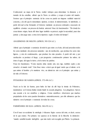 Confeccionó un mapa de la Tierra; realizó trabajos para determinar la distancia y el
tamaño de las estrellas; afirmó que la Tierra es esférica y ocupa el centro del mundo.
Sostuvo que el principio sustancia de las cosas no puede ser ninguna realidad material
concreta, y de ahí que lo denominara ápeiron, es decir, lo indeterminado, lo indefinido, a
partir del cual se fue formando el Universo mediante un proceso ordenado y necesario de
equilibrio cósmico: un proceso de Justicia universal frase de Anaximandro: “De donde las
cosas tienen origen, hacia allí tiene lugar también su perecer, según la necesidad; pues dan
justicia y dan pago unas a otras de la injusticia según el orden del tiempo”.
ANAXÍMENES DE MILETO (APROX. 585-524 A.C.)
Afirmó que el principio o sustancia de todo lo que existe es el aire, del cual proceden todos
los seres mediante dos procesos naturales: uno de rarefacción, que produce los seres más
ligeros, y otro de condensación, que produce los más pesados. A partir del aire y por
rarefacción se produce el fuego, y por progresiva condensación primero las nubes, de
éstas el agua, del agua la tierra y de la tierra las piedras.
Frase de Anaxímenes “Como nuestra alma siendo aire, nos rige, también soplo y aire
envuelve al mundo todo”. Esta frase viene a decir que de igual modo que el aliento es lo
que anima al hombre y lo mantiene vivo, un aliento/un aire es el principio que anima y
da vida al Universo.
PITÁGORAS DE SAMOS (APROX. 572-496 A.C.)
Nació en la isla de Samos, pero hubo de huir de allí bajo la tiranía de Polícrates,
instalándose en Crotona (Italia) donde fundó la escuela pitagórica. Los pitagóricos fueron
una escuela a la vez científica y religiosa. Como científicos observaron que muchas
propiedades de los seres pueden formularse matemáticamente; por ello afirmaron que los
números son el principio o sustancia de todas las cosas.
PARMÉNIDES DE ELEA (APROX. 540-470 A.C.)
Con él nace en occidente la ontología (=discurso lógico acerca del ente, es decir, acerca
de lo que existe). Por primera vez aparece en la historia de la filosofía la distinción
‘mundo sensible/mundo inteligible. que más tarde será recogida por Platón. La primacía
 