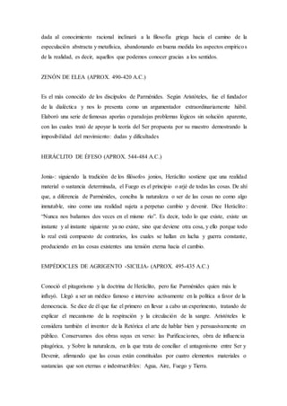 dada al conocimiento racional inclinará a la filosofía griega hacia el camino de la
especulación abstracta y metafísica, abandonando en buena medida los aspectos empíricos
de la realidad, es decir, aquellos que podemos conocer gracias a los sentidos.
ZENÓN DE ELEA (APROX. 490-420 A.C.)
Es el más conocido de los discípulos de Parménides. Según Aristóteles, fue el fundador
de la dialéctica y nos lo presenta como un argumentador extraordinariamente hábil.
Elaboró una serie de famosas aporías o paradojas problemas lógicos sin solución aparente,
con las cuales trató de apoyar la teoría del Ser propuesta por su maestro demostrando la
imposibilidad del movimiento: dudas y dificultades
HERÁCLITO DE ÉFESO (APROX. 544-484 A.C.)
Jonia-: siguiendo la tradición de los filósofos jonios, Heráclito sostiene que una realidad
material o sustancia determinada, el Fuego es el principio o arjé de todas las cosas. De ahí
que, a diferencia de Parménides, conciba la naturaleza o ser de las cosas no como algo
inmutable, sino como una realidad sujeta a perpetuo cambio y devenir. Dice Heráclito:
“Nunca nos bañamos dos veces en el mismo río”. Es decir, todo lo que existe, existe un
instante y al instante siguiente ya no existe, sino que deviene otra cosa, y ello porque todo
lo real está compuesto de contrarios, los cuales se hallan en lucha y guerra constante,
produciendo en las cosas existentes una tensión eterna hacia el cambio.
EMPÉDOCLES DE AGRIGENTO -SICILIA- (APROX. 495-435 A.C.)
Conoció el pitagorismo y la doctrina de Heráclito, pero fue Parménides quien más le
influyó. Llegó a ser un médico famoso e intervino activamente en la política a favor de la
democracia. Se dice de él que fue el primero en llevar a cabo un experimento, tratando de
explicar el mecanismo de la respiración y la circulación de la sangre. Aristóteles le
considera también el inventor de la Retórica el arte de hablar bien y persuasivamente en
público. Conservamos dos obras suyas en verso: las Purificaciones, obra de influencia
pitagórica, y Sobre la naturaleza, en la que trata de conciliar el antagonismo entre Ser y
Devenir, afirmando que las cosas están constituidas por cuatro elementos materiales o
sustancias que son eternas e indestructibles: Agua, Aire, Fuego y Tierra.
 