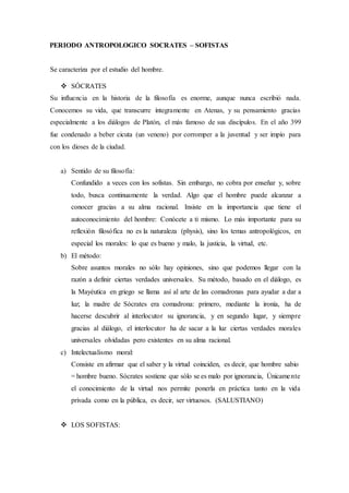 PERIODO ANTROPOLOGICO SOCRATES – SOFISTAS
Se caracteriza por el estudio del hombre.
 SÓCRATES
Su influencia en la historia de la filosofía es enorme, aunque nunca escribió nada.
Conocemos su vida, que transcurre íntegramente en Atenas, y su pensamiento gracias
especialmente a los diálogos de Platón, el más famoso de sus discípulos. En el año 399
fue condenado a beber cicuta (un veneno) por corromper a la juventud y ser impío para
con los dioses de la ciudad.
a) Sentido de su filosofía:
Confundido a veces con los sofistas. Sin embargo, no cobra por enseñar y, sobre
todo, busca continuamente la verdad. Algo que el hombre puede alcanzar a
conocer gracias a su alma racional. Insiste en la importancia que tiene el
autoconocimiento del hombre: Conócete a ti mismo. Lo más importante para su
reflexión filosófica no es la naturaleza (physis), sino los temas antropológicos, en
especial los morales: lo que es bueno y malo, la justicia, la virtud, etc.
b) El método:
Sobre asuntos morales no sólo hay opiniones, sino que podemos llegar con la
razón a definir ciertas verdades universales. Su método, basado en el diálogo, es
la Mayéutica en griego se llama así al arte de las comadronas para ayudar a dar a
luz; la madre de Sócrates era comadrona: primero, mediante la ironía, ha de
hacerse descubrir al interlocutor su ignorancia, y en segundo lugar, y siempre
gracias al diálogo, el interlocutor ha de sacar a la luz ciertas verdades morales
universales olvidadas pero existentes en su alma racional.
c) Intelectualismo moral:
Consiste en afirmar que el saber y la virtud coinciden, es decir, que hombre sabio
= hombre bueno. Sócrates sostiene que sólo se es malo por ignorancia, Únicamente
el conocimiento de la virtud nos permite ponerla en práctica tanto en la vida
privada como en la pública, es decir, ser virtuosos. (SALUSTIANO)
 LOS SOFISTAS:
 