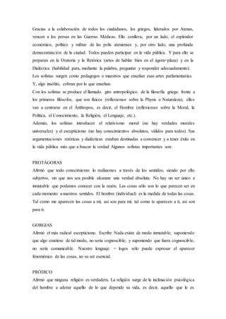 Gracias a la colaboración de todos los ciudadanos, los griegos, liderados por Atenas,
vencen a los persas en las Guerras Médicas. Ello conlleva, por un lado, el esplendor
económico, político y militar de las polis atenienses y, por otro lado, una profunda
democratización de la ciudad. Todos pueden participar en la vida pública. Y para ello se
preparan en la Oratoria y la Retórica (artes de hablar bien en el ágora=plaza) y en la
Dialéctica (habilidad para, mediante la palabra, preguntar y responder adecuadamente).
Los sofistas surgen como pedagogos o maestros que enseñan esas artes parlamentarias.
Y, algo insólito, cobran por lo que enseñan.
Con los sofistas se produce el llamado. giro antropológico. de la filosofía griega: frente a
los primeros filósofos, que son físicos (reflexionan sobre la Physis o Naturaleza), ellos
van a centrarse en el Ánthropos, es decir, el Hombre (reflexionan sobre la Moral, la
Política, el Conocimiento, la Religión, el Lenguaje, etc.).
Además, los sofistas introducen el relativismo moral (no hay verdades morales
universales) y el escepticismo (no hay conocimientos absolutos, válidos para todos). Sus
argumentaciones retóricas y dialécticas estaban destinadas a convencer y a tener éxito en
la vida pública más que a buscar la verdad Algunos sofistas importantes son:
PROTÁGORAS
Afirmó que todo conocimiento lo realizamos a través de los sentidos, siendo por ello
subjetivo, sin que nos sea posible alcanzar una verdad absoluta. No hay un ser único e
inmutable que podamos conocer con la razón. Las cosas sólo son lo que parecen ser en
cada momento a nuestros sentidos. El hombre (individual) es la medida de todas las cosas.
Tal como me aparecen las cosas a mí, así son para mí; tal como te aparecen a ti, así son
para ti.
GORGIAS
Afirmó el más radical escepticismo. Escribe Nada existe de modo inmutable; suponiendo
que algo existiese de tal modo, no sería cognoscible; y suponiendo que fuera cognoscible,
no sería comunicable. Nuestro lenguaje = logos sólo puede expresar el aparecer
fenoménico de las cosas, no su ser esencial.
PRÓDICO
Afirmó que ninguna religión es verdadera. La religión surge de la inclinación psicológica
del hombre a adorar aquello de lo que depende su vida, es decir, aquello que le es
 