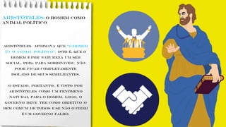 ARISTÓTELES: o homem como
animal político
Aristóteles afirmava que ”o homem
é um animal político”, isto é, que o
homem é por natureza um ser
social, pois, para sobreviver, não
pode ficar completamente
isolado de seus semelhantes.
O ESTADO, portanto, é visto por
Aristóteles como um fenômeno
natural para o homem. Logo, O
GOVERNO deve ter como objetivo o
bem comum de todos e se não o fizer
é um governo falho.
 