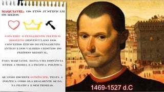MAQUIAVEL: os fins justificam
os meios
Concebeu o pensamento político
moderno desvinculado dos
conceitos éticos do pensamento
antigo e dos valores cristãos do
período medieval.
Para Maquiavel havia uma distância
entre a teoria e a prática política.
Quando escreve o Príncipe, trata a
política como ela realmente se dá,
NA PRATICA E SEM TEORIAS.
🔨
1469-1527 d.C
 