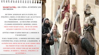 MAQUIAVEL: os fins justificam
os meios
Muitos afirmam que o papel da
política seria o de regular as lutas e
tenções entre o povo e
os poderosos. As tenções entre
classes existirão sempre, logo,
segundo Maquiavel, buscar este
apaziguamento é uma ilusão.
ENTÃO como fazer reinar a ordem E
um estado?
PARA MAQUIAVEL A ordem deveria ser
construída para evitar a barbárie. E
O príncipe deve buscar o sucesso sem
se preocupar com os meios. O
governante pode violar qualquer
norma jurídica, moral, política e
econômica
 