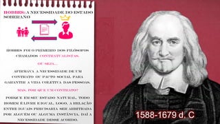 HOBBES: A necessidade do Estado
soberano
Hobbes foi o primeiro dos filósofos
chamados contratualistas.
Ou seja...
Afirmava a necessidade de um
contrato ou pacto social para
garantir a vida coletiva das pessoas.
Mas, Por que um contrato?
Porque em seu estado natural, todo
homem é livre e igual, logo, a relação
entre iguais precisaria ser arbitrada
por alguém ou alguma instância, daí a
necessidade desse acordo.
👪 👨
1588-1679 d. C
 
