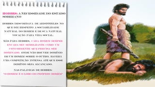 HOBBES: A necessidade do Estado
soberano
Hobbes descordava de Aristóteles no
que diz respeito a sociabilidade
natural do homem e de sua natural
vocação para vida social.
Más Para Hobbes, cada homem sempre
encara seu semelhante como um
concorrente que precisa ser
dominado. Onde não houver domínio
de um homem sobre o outro, haverá
uma competição intensa até que esse
domínio seja alcançado.
.
Nas palavras de Hobbes:
“o homem é o lobo do próprio homem”
 