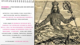 HOBBES: A necessidade do Estado
soberano
Só havia uma forma para dar fim a
brutalidade social primitiva: a
criação social da sociedade política,
administrada pelo Estado.
Para isso os homens tiveram que
firmar um contrato entre si, pelo
qual cada um transferiria o poder de
governo sobre si próprio para um
terceiro – o Estado – para que este
governasse a todos, impondo ordem,
segurança e direção à conturbada
vida social.
O chamado contrato social.
 