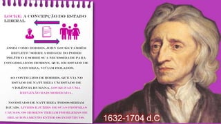 LOCKE: a concepção do Estado
liberal
Assim como Hobbes, John Locke também
refletiu sobre a origem do poder
político e sobre sua necessidade para
congregar os homens, que, em estado de
natureza, viviam isolados.
Ao contrário de Hobbes, que via no
estado de natureza um estado de
violência humana, Locke faz uma
reflexão mais moderada.
No estado de natureza todos seriam
iguais, livres e juízes de suas próprias
causas, os homens teriam problemas de
relacionamento entre os indivíduos.
1632-1704 d.C
👪👨
 