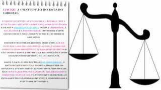 LOCKE: a concepção do Estado
liberal
É neste contexto que nasceria o Estado, com a
função de garantir a segurança dos indivíduos
e de seus direitos naturais, como a liberdade, a
igualdade e a propriedade, conforme expõe
Locke em sua obra Segundo tratado sobre o
governo.
Diferentemente de Hobbes, portanto, Locke
concebe a sociedade política como um meio de
assegurar os direitos naturais do indivíduos e
não como o resultado de uma transferência dos
direitos do indivíduo ao governante.
Assim nasce a concepção de ESTADO LIBERAL, o
Estado deve regular as relações entre os
homens e atuar como juiz nos conflitos sociais.
Mas deve fazer isso garantindo as liberdades e
direitos individuais, tanto no que se refere ao
pensamento e expressão quanto à propriedade e
atividade econômica.
 