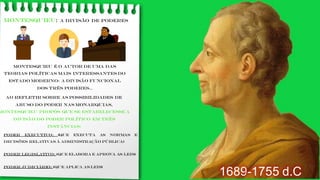 MONTESQUIEU: a divisão de poderes
Montesquieu é o autor de uma das
teorias políticas mais interessantes do
Estado moderno: a divisão funcional
dos três poderes..
1689-1755 d.C
Ao refletir sobre as possibilidades de
abuso do poder nas monarquias,
Montesquieu propôs que se estabelecesse a
divisão do poder político em três
instâncias:
PODER EXECUTIVO: (que executa as normas e
decisões relativas à administração pública)
PODER LEGISLATIVO: (que elabora e aprova as leis)
PODER JUDICIÁRIO: (que aplica as leis)
 