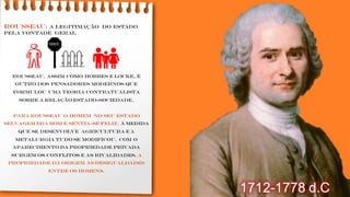 ROUSSEAU: a legitimação do Estado
pela vontade geral
Rousseau, assim como Hobbes e Locke, é
outro dos pensadores modernos que
formulou uma teoria contratualista
sobre a relação Estado-sociedade.
Para Rousseau o homem no seu estado
selvagem era bom e sentia-se feliz. À medida
que se desenvolve agricultura e a
metalurgia tudo se modificou. Com o
aparecimento da propriedade privada
surgem os conflitos e as rivalidades. A
propriedade dá origem às desigualdades
entre os homens.
1712-1778 d.C
👪
MEU
 
