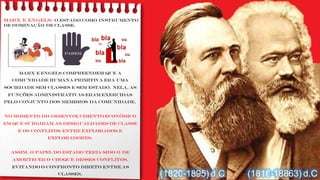 MARX e ENGELS: o Estado como instrumento
de dominação de classe.
Marx e Engels compreendem que a
comunidade humana primitiva era uma
sociedade sem classes e sem Estado. Nela, as
funções administrativas eram exercidas
pelo conjunto dos membros da comunidade.
No momento do desenvolvimento econômico
em que surgiram as desigualdades de classe
e os conflitos entre explorados e
exploradores.
Assim, o papel do Estado teria sido o de
amortecer o choque desses conflitos,
evitando o confronto direto entre as
classes. (1818-18863) d.C(1820-1895) d.C
PAREm
 