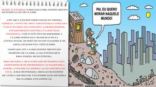 MARX e ENGELS: o Estado como instrumento
de dominação de classe.
ATÉ aqui não estamos longe da teoria
liberal, contudo, segundo Engels, o Estado
nasce no meio do conflito, e desde sempre,
foi representado pela classe mais
poderosa, com o intuito de reprimir a
classe dominada: os escravos na
antiguidade, os servos no feudalismo e os
assalariados no capitalismo.
O Estado atua como instrumento do
domínio de classe. garantindo que
essa forma se mantenha.
Isso significa que o Estado só existe para
administrar os problemas causados pela
forma anti-social (desigual) da sociedade
civil. E ele só poderia deixar de existir
quando a sociedade não fosse mais dividida
em classes antagônicas.
 