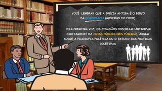 VOCÊ LEMBRAR QUE A GRÉCIA ANTIGA É O BERÇO
DA DEMOCRACIA (GOVERNO DO POVO)
PELA PRIMEIRA VEZ, OS CIDADÃOS PODERIAM PARTICIPAR
DIRETAMENTE DA COISA PÚBLICA (RES PÚBLICA). ASSIM
SURGE A FILOSOFIA POLÍTICA OU O ESTUDO DAS PRATICAS
COLETIVAS
 
