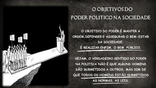 O OBJETIVOS DO
PODER POLÍTICO NA SOCIEDADE
O OBJETIVO DO PODER É MANTER A
ORDEM,DEFENDER E ASSEGURAR O BEM-ESTAR
DA SOCIEDADE.
É REALIZAR ENFIM, O BEM PÚBLICO.
VEJAM, O VERDADEIRO SENTIDO DO PODER
NA POLITICA NÃO É QUE ALGUNS HOMENS
SÃO SUBMETIDOS A OUTROS, MÁS SIM DE
QUE TODOS OS HOMENS ESTÃO SUBMETIDOS
AS NORMAS, AS LEIS.
 